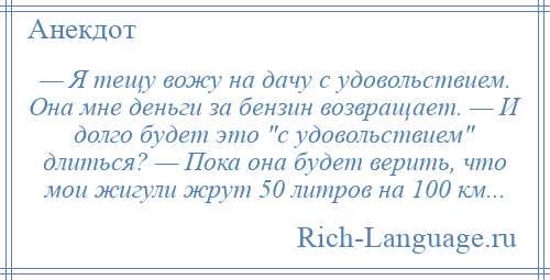 
    — Я тещу вожу на дачу с удовольствием. Она мне деньги за бензин возвращает. — И долго будет это с удовольствием длиться? — Пока она будет верить, что мои жигули жрут 50 литров на 100 км...