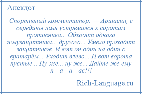 
    Спортивный комментатор: — Аршавин, с середины поля устремился к воротам противника... Обходит одного полузащитника... другого... Умело проходит защитников. И вот он один на один с вратарём... Уходит влево... И вот ворота пустые... Ну же... ну же... Дайте же ему п—а—а—ас!!!