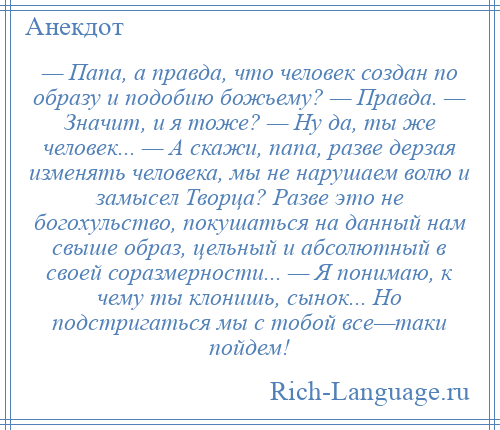
    — Папа, а правда, что человек создан по образу и подобию божьему? — Правда. — Значит, и я тоже? — Ну да, ты же человек... — А скажи, папа, разве дерзая изменять человека, мы не нарушаем волю и замысел Творца? Разве это не богохульство, покушаться на данный нам свыше образ, цельный и абсолютный в своей соразмерности... — Я понимаю, к чему ты клонишь, сынок... Но подстригаться мы с тобой все—таки пойдем!