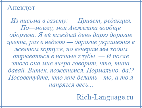 
    Из письма в газету: — Привет, редакция. По—моему, моя Анжелика вообще оборзела. Я ей каждый день дарю дорогие цветы, раз в неделю — дорогие украшения в желтом корпусе, по вечерам мы ходим отрываться в ночные клубы. — И после этого она мне вчера говорит, что, типа, давай, Витек, поженимся. Нормально, да!? Посоветуйте, что мне делать—то, а то я напрягся весь...
