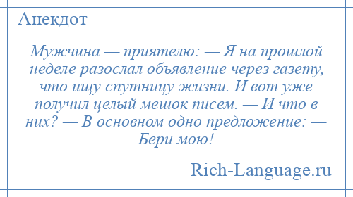 
    Мужчина — приятелю: — Я на прошлой неделе разослал объявление через газету, что ищу спутницу жизни. И вот уже получил целый мешок писем. — И что в них? — В основном одно предложение: — Бери мою!