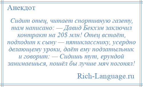 
    Сидит отец, читает спортивную газету, там написано: — Давид Бекхэм заключил контракт на 20$ млн! Отец встаёт, подходит к сыну — пятикласснику, усердно делающему уроки, даёт ему подзатыльник и говорит: — Сидишь тут, ерундой занимаешься, пошёл бы лучше мяч погонял!
