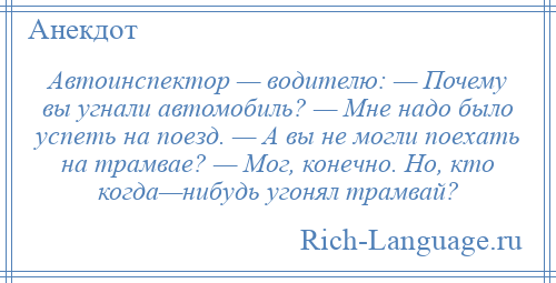 
    Автоинспектор — водителю: — Почему вы угнали автомобиль? — Мне надо было успеть на поезд. — А вы не могли поехать на трамвае? — Мог, конечно. Но, кто когда—нибудь угонял трамвай?