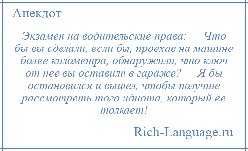 
    Экзамен на водительские права: — Что бы вы сделали, если бы, проехав на машине более километра, обнаружили, что ключ от нее вы оставили в гараже? — Я бы остановился и вышел, чтобы получше рассмотреть того идиота, который ее толкает!
