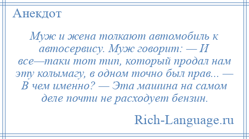 
    Муж и жена толкают автомобиль к автосервису. Муж говорит: — И все—таки тот тип, который продал нам эту колымагу, в одном точно был прав... — В чем именно? — Эта машина на самом деле почти не расходует бензин.