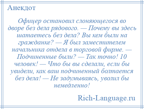 
    Офицер остановил слоняющегося во дворе без дела рядового. — Почему вы здесь шатаетесь без дела? Вы кем были на гражданке? — Я был заместителем начальника отдела в торговой фирме. — Подчиненные были? — Так точно! 10 человек! — Что бы вы сделали, если бы увидели, как ваш подчиненный болтается без дела! — Не задумываясь, уволил бы немедленно!