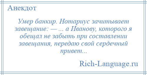 
    Умер банкир. Нотариус зачитывает завещание: — ... а Иванову, которого я обещал не забыть при составлении завещания, передаю свой сердечный привет...