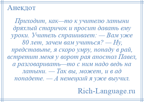 
    Приходит, как—то к учителю латыни дряхлый старичок и просит давать ему уроки. Учитель спрашивает: — Вам уже 80 лет, зачем вам учиться? — Ну, представьте, я скоро умру, попаду в рай, встретит меня у ворот рая апостол Павел, а разговаривать—то с ним надо ведь на латыни. — Так вы, может, и в ад попадете. — А немецкий я уже выучил.