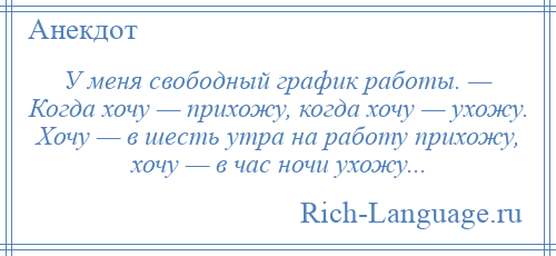
    У меня свободный график работы. — Когда хочу — прихожу, когда хочу — ухожу. Хочу — в шесть утра на работу прихожу, хочу — в час ночи ухожу...