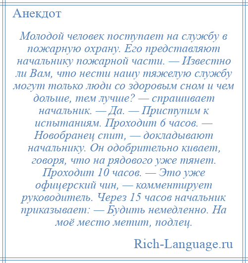
    Молодой человек поступает на службу в пожарную охрану. Его представляют начальнику пожарной части. — Известно ли Вам, что нести нашу тяжелую службу могут только люди со здоровым сном и чем дольше, тем лучше? — спрашивает начальник. — Да. — Приступим к испытаниям. Проходит 6 часов. — Новобранец спит, — докладывают начальнику. Он одобрительно кивает, говоря, что на рядового уже тянет. Проходит 10 часов. — Это уже офицерский чин, — комментирует руководитель. Через 15 часов начальник приказывает: — Будить немедленно. На моё место метит, подлец.