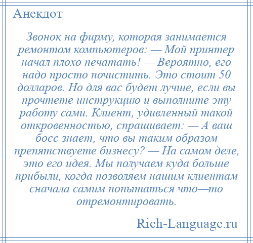 
    Звонок на фирму, которая занимается ремонтом компьютеров: — Мой принтер начал плохо печатать! — Вероятно, его надо просто почистить. Это стоит 50 долларов. Но для вас будет лучше, если вы прочтете инструкцию и выполните эту работу сами. Клиент, удивленный такой откровенностью, спрашивает: — А ваш босс знает, что вы таким образом препятствуете бизнесу? — На самом деле, это его идея. Мы получаем куда больше прибыли, когда позволяем нашим клиентам сначала самим попытаться что—то отремонтировать.