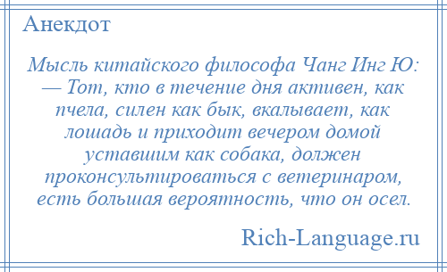 
    Мысль китайского философа Чанг Инг Ю: — Тот, кто в течение дня активен, как пчела, силен как бык, вкалывает, как лошадь и приходит вечером домой уставшим как собака, должен проконсультироваться с ветеринаром, есть большая вероятность, что он осел.