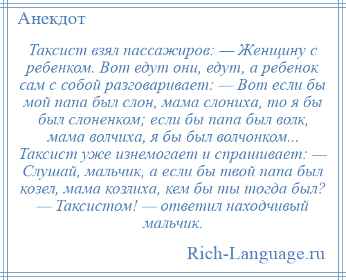 
    Таксист взял пассажиров: — Женщину с ребенком. Вот едут они, едут, а ребенок сам с собой разговаривает: — Вот если бы мой папа был слон, мама слониха, то я бы был слоненком; если бы папа был волк, мама волчиха, я бы был волчонком... Таксист уже изнемогает и спрашивает: — Слушай, мальчик, а если бы твой папа был козел, мама козлиха, кем бы ты тогда был? — Таксистом! — ответил находчивый мальчик.