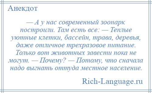 
    — А у нас современный зоопарк построили. Там есть все: — Теплые уютные клетки, бассейн, трава, деревья, даже отличное трехразовое питание. Только вот животных завести пока не могут. — Почему? — Потому, что сначала надо выгнать оттуда местное население.