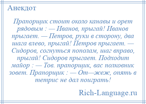 
    Прапорщик стоит около канавы и орет рядовым : — Иванов, прыгай! Иванов прыгает. — Петров, руки в сторону, два шага влево, прыгай! Петров прыгает. — Сидоров, согнуться пополам, шаг вправо, прыгай! Сидоров прыгает. Подходит майоp : — Тов. прапорщик, вас полковник зовет. Прапорщик : — От—жеж, опять в тетpис не дал поиграть!