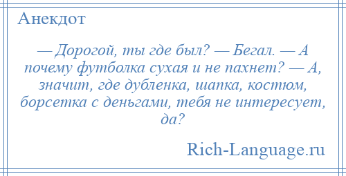 
    — Дорогой, ты где был? — Бегал. — А почему футболка сухая и не пахнет? — А, значит, где дубленка, шапка, костюм, борсетка с деньгами, тебя не интересует, да?