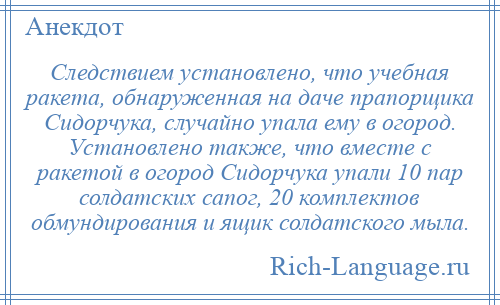 
    Следствием установлено, что учебная ракета, обнаруженная на даче прапорщика Сидорчука, случайно упала ему в огород. Установлено также, что вместе с ракетой в огород Сидорчука упали 10 пар солдатских сапог, 20 комплектов обмундирования и ящик солдатского мыла.