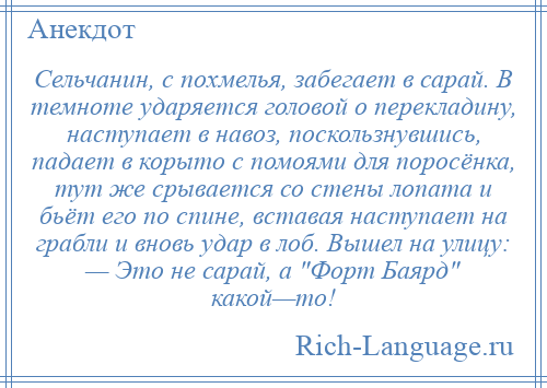 
    Сельчанин, с похмелья, забегает в сарай. В темноте ударяется головой о перекладину, наступает в навоз, поскользнувшись, падает в корыто с помоями для поросёнка, тут же срывается со стены лопата и бьёт его по спине, вставая наступает на грабли и вновь удар в лоб. Вышел на улицу: — Это не сарай, а Форт Баярд какой—то!