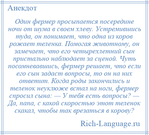 
    Один фермер просыпается посередине ночи от шума в своем хлеву. Устремившись туда, он понимает, что одна из коров рожает теленка. Помогая животному, он замечает, что его четырехлетний сын пристально наблюдает за сценой. Чуть посомневавшись, фермер решает, что если его сын задаст вопросы, то он на них ответит. Когда роды закончились и теленок неуклюже встал на ноги, фермер спросил сына: — У тебя есть вопросы? — Да, папа, с какой скоростью этот теленок скакал, чтобы так врезаться в корову?