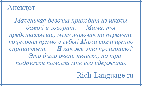 
    Маленькая девочка приходит из школы домой и говорит: — Мама, ты представляешь, меня мальчик на перемене поцеловал прямо в губы! Мама возмущенно спрашивает: — И как же это произошло? — Это было очень нелегко, но три подружки помогли мне его удержать.