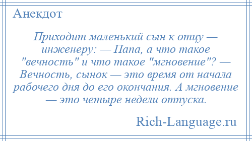 
    Приходит маленький сын к отцу — инженеру: — Папа, а что такое вечность и что такое мгновение ? — Вечность, сынок — это время от начала рабочего дня до его окончания. А мгновение — это четыре недели отпуска.