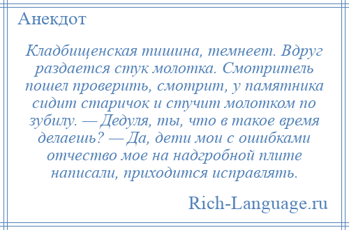 
    Кладбищенская тишина, темнеет. Вдруг раздается стук молотка. Смотритель пошел проверить, смотрит, у памятника сидит старичок и стучит молотком по зубилу. — Дедуля, ты, что в такое время делаешь? — Да, дети мои с ошибками отчество мое на надгробной плите написали, приходится исправлять.