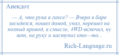 
    — А, что рука в гипсе? — Вчера в баре засиделся, пошел домой, упал, перешел на полный привод, в смысле, 4WD включил, ну вот, на руку и наступил кто—то...