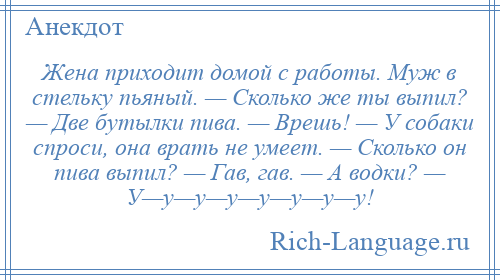 
    Жена приходит домой с работы. Муж в стельку пьяный. — Сколько же ты выпил? — Две бутылки пива. — Врешь! — У собаки спроси, она врать не умеет. — Сколько он пива выпил? — Гав, гав. — А водки? — У—у—у—у—у—у—у—у!