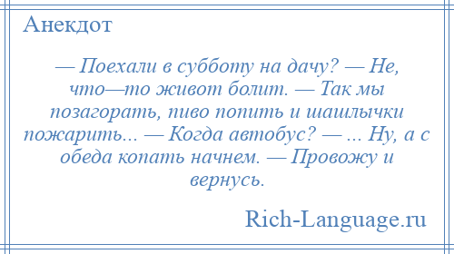 
    — Поехали в субботу на дачу? — Не, что—то живот болит. — Так мы позагорать, пиво попить и шашлычки пожарить... — Когда автобус? — ... Ну, а с обеда копать начнем. — Провожу и вернусь.