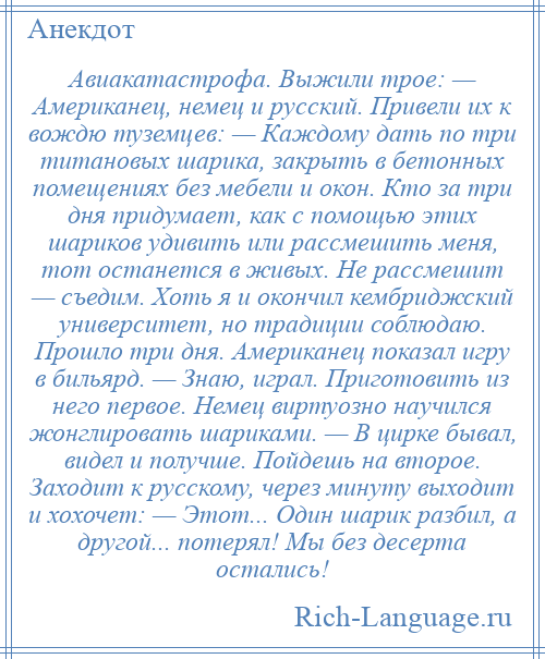 
    Авиакатастрофа. Выжили трое: — Американец, немец и русский. Привели их к вождю туземцев: — Каждому дать по три титановых шарика, закрыть в бетонных помещениях без мебели и окон. Кто за три дня придумает, как с помощью этих шариков удивить или рассмешить меня, тот останется в живых. Не рассмешит — съедим. Хоть я и окончил кембриджский университет, но традиции соблюдаю. Прошло три дня. Американец показал игру в бильярд. — Знаю, играл. Приготовить из него первое. Немец виртуозно научился жонглировать шариками. — В цирке бывал, видел и получше. Пойдешь на второе. Заходит к русскому, через минуту выходит и хохочет: — Этот... Один шарик разбил, а другой... потерял! Мы без десерта остались!