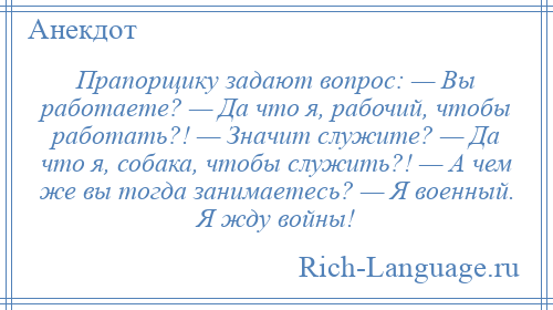 
    Прапорщику задают вопрос: — Вы работаете? — Да что я, рабочий, чтобы работать?! — Значит служите? — Да что я, собака, чтобы служить?! — А чем же вы тогда занимаетесь? — Я военный. Я жду войны!