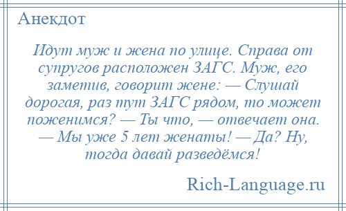 
    Идут муж и жена по улице. Справа от супругов расположен ЗАГС. Муж, его заметив, говорит жене: — Слушай дорогая, раз тут ЗАГС рядом, то может поженимся? — Ты что, — отвечает она. — Мы уже 5 лет женаты! — Да? Ну, тогда давай разведёмся!