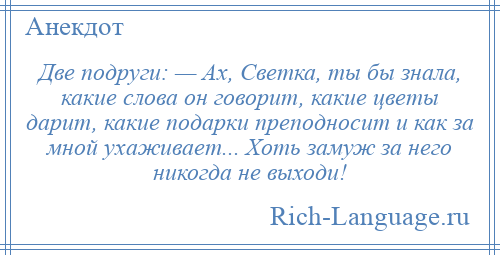 
    Две подруги: — Ах, Светка, ты бы знала, какие слова он говорит, какие цветы дарит, какие подарки преподносит и как за мной ухаживает... Хоть замуж за него никогда не выходи!