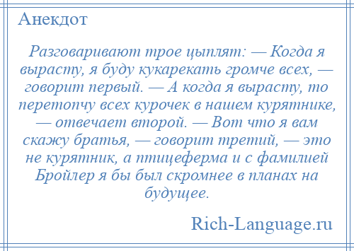 
    Разговаривают трое цыплят: — Когда я вырасту, я буду кукарекать громче всех, — говорит первый. — А когда я вырасту, то перетопчу всех курочек в нашем курятнике, — отвечает второй. — Вот что я вам скажу братья, — говорит третий, — это не курятник, а птицеферма и с фамилией Бройлер я бы был скромнее в планах на будущее.