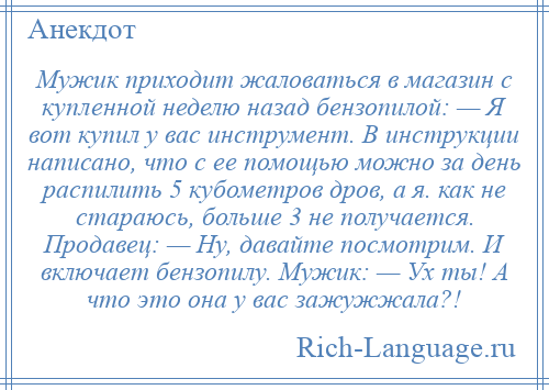 
    Мужик приходит жаловаться в магазин с купленной неделю назад бензопилой: — Я вот купил у вас инструмент. В инструкции написано, что с ее помощью можно за день распилить 5 кубометров дров, а я. как не стараюсь, больше 3 не получается. Продавец: — Ну, давайте посмотрим. И включает бензопилу. Мужик: — Ух ты! А что это она у вас зажужжала?!