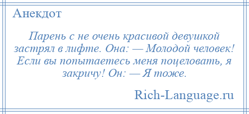 
    Парень с не очень красивой девушкой застрял в лифте. Она: — Молодой человек! Если вы попытаетесь меня поцеловать, я закричу! Он: — Я тоже.