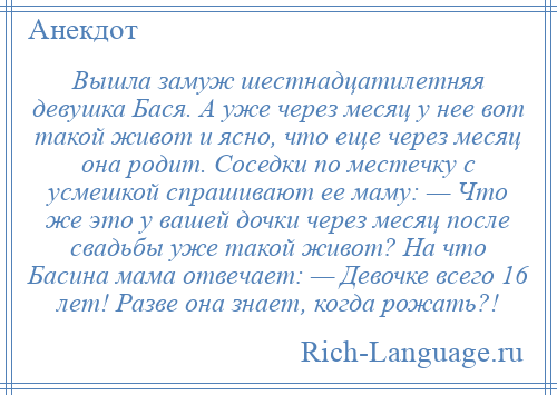 
    Вышла замуж шестнадцатилетняя девушка Бася. А уже через месяц у нее вот такой живот и ясно, что еще через месяц она родит. Соседки по местечку с усмешкой спрашивают ее маму: — Что же это у вашей дочки через месяц после свадьбы уже такой живот? На что Басина мама отвечает: — Девочке всего 16 лет! Разве она знает, когда рожать?!