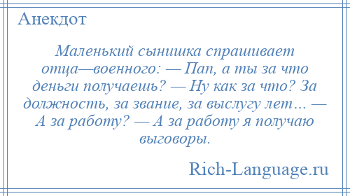 
    Маленький сынишка спрашивает отца—военного: — Пап, а ты за что деньги получаешь? — Ну как за что? За должность, за звание, за выслугу лет… — А за работу? — А за работу я получаю выговоры.