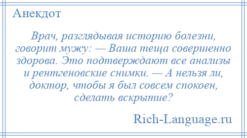 
    Врач, разглядывая историю болезни, говорит мужу: — Ваша теща совершенно здорова. Это подтверждают все анализы и рентгеновские снимки. — А нельзя ли, доктор, чтобы я был совсем спокоен, сделать вскрытие?