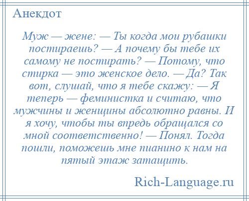 
    Муж — жене: — Ты когда мои рубашки постираешь? — А почему бы тебе их самому не постирать? — Потому, что стирка — это женское дело. — Да? Так вот, слушай, что я тебе скажу: — Я теперь — феминистка и считаю, что мужчины и женщины абсолютно равны. И я хочу, чтобы ты впредь обращался со мной соответственно! — Понял. Тогда пошли, поможешь мне пианино к нам на пятый этаж затащить.