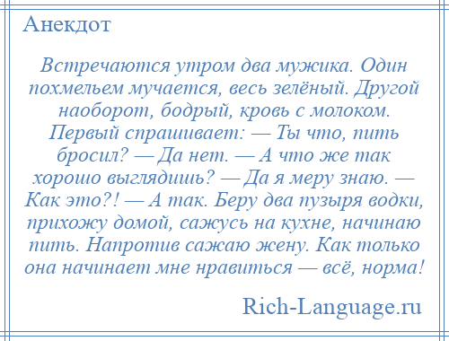 
    Встречаются утром два мужика. Один похмельем мучается, весь зелёный. Другой наоборот, бодрый, кровь с молоком. Первый спрашивает: — Ты что, пить бросил? — Да нет. — А что же так хорошо выглядишь? — Да я меру знаю. — Как это?! — А так. Беру два пузыря водки, прихожу домой, сажусь на кухне, начинаю пить. Напротив сажаю жену. Как только она начинает мне нравиться — всё, норма!