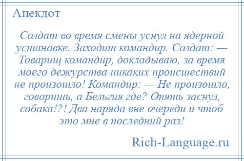 
    Солдат во время смены уснул на ядерной установке. Заходит командир. Солдат: — Товарищ командир, докладываю, за время моего дежурства никаких происшествий не произошло! Командир: — Не произошло, говоришь, а Бельгия где? Опять заснул, собака!?! Два наряда вне очереди и чтоб это мне в последний раз!