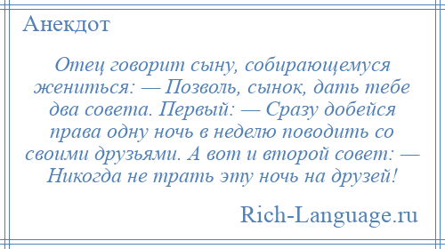 
    Отец говорит сыну, собирающемуся жениться: — Позволь, сынок, дать тебе два совета. Первый: — Сразу добейся права одну ночь в неделю поводить со своими друзьями. А вот и второй совет: — Никогда не трать эту ночь на друзей!