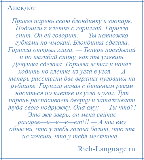 
    Привел парень свою блондинку в зоопарк. Подошли к клетке с гориллой. Горилла спит. Он ей говорит: — Ты немножко губками по чмокай. Блондинка сделала. Горилла открыл глаза. — Теперь повздыхай и по выгибай спину, как ты умеешь. Девушка сделала. Горилла встал и начал ходить по клетке из угла в угол. — А теперь расстегни две верхних пуговицы на рубашке. Горилла начал с бешеным ревом носиться по клетке из угла в угол. Тут парень распахивает дверцу и заталкивает туда свою подружку. Она ему: — Ты что?! Это же зверь, он меня сейчас разорве—е—е—е—ет!!! — А ты ему объясни, что у тебя голова болит, что ты не хочешь, что у тебя месячные...