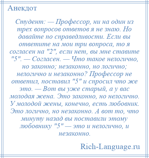 
    Студент: — Профессор, ни на один из трех вопросов ответов я не знаю. Но давайте по справедливости. Если вы ответите на мои три вопроса, то я согласен на 2 , если нет, вы мне ставите 5 . — Согласен. — Что такое нелогично, но законно; незаконно, но логично; нелогично и незаконно? Профессор не ответил, поставил 5 и спросил что же это. — Вот вы уже старый, а у вас молодая жена. Это законно, но нелогично. У молодой жены, конечно, есть любовник. Это логично, но незаконно. А вот то, что минуту назад вы поставили этому любовнику 5 — это и нелогично, и незаконно.