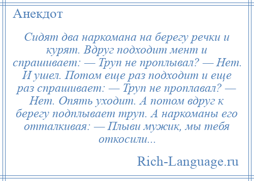 
    Сидят два наркомана на берегу речки и курят. Вдруг подходит мент и спрашивает: — Труп не проплывал? — Нет. И ушел. Потом еще раз подходит и еще раз спрашивает: — Труп не проплавал? — Нет. Опять уходит. А потом вдруг к берегу подплывает труп. А наркоманы его отталкивая: — Плыви мужик, мы тебя откосили...