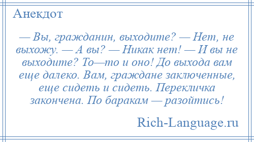 
    — Вы, гражданин, выходите? — Нет, не выхожу. — А вы? — Никак нет! — И вы не выходите? То—то и оно! До выхода вам еще далеко. Вам, граждане заключенные, еще сидеть и сидеть. Перекличка закончена. По баракам — разойтись!