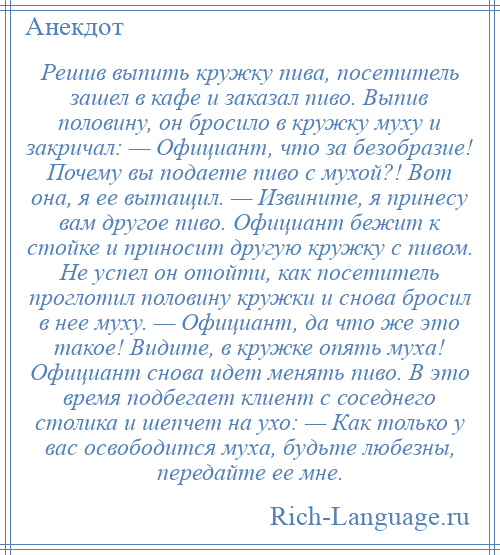 
    Решив выпить кружку пива, посетитель зашел в кафе и заказал пиво. Выпив половину, он бросило в кружку муху и закричал: — Официант, что за безобразие! Почему вы подаете пиво с мухой?! Вот она, я ее вытащил. — Извините, я принесу вам другое пиво. Официант бежит к стойке и приносит другую кружку с пивом. Не успел он отойти, как посетитель проглотил половину кружки и снова бросил в нее муху. — Официант, да что же это такое! Видите, в кружке опять муха! Официант снова идет менять пиво. В это время подбегает клиент с соседнего столика и шепчет на ухо: — Как только у вас освободится муха, будьте любезны, передайте ее мне.