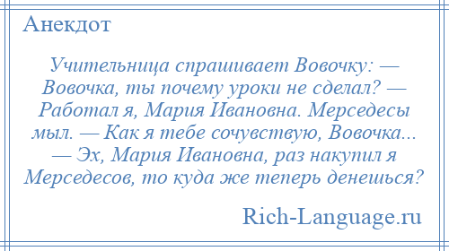 
    Учительница спрашивает Вовочку: — Вовочка, ты почему уроки не сделал? — Работал я, Мария Ивановна. Мерседесы мыл. — Как я тебе сочувствую, Вовочка... — Эх, Мария Ивановна, раз накупил я Мерседесов, то куда же теперь денешься?