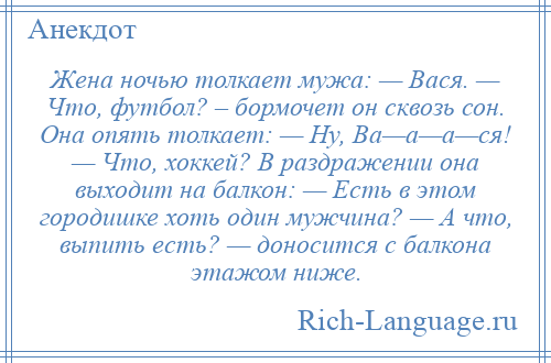 
    Жена ночью толкает мужа: — Вася. — Что, футбол? – бормочет он сквозь сон. Она опять толкает: — Ну, Ва—а—а—ся! — Что, хоккей? В раздражении она выходит на балкон: — Есть в этом городишке хоть один мужчина? — А что, выпить есть? — доносится с балкона этажом ниже.